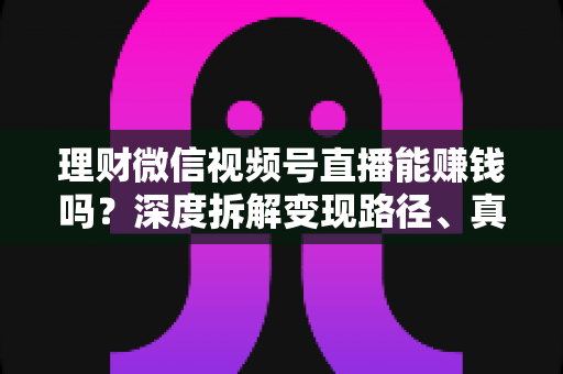理财微信视频号直播能赚钱吗？深度拆解变现路径、真实收益与新手实操避坑全攻略