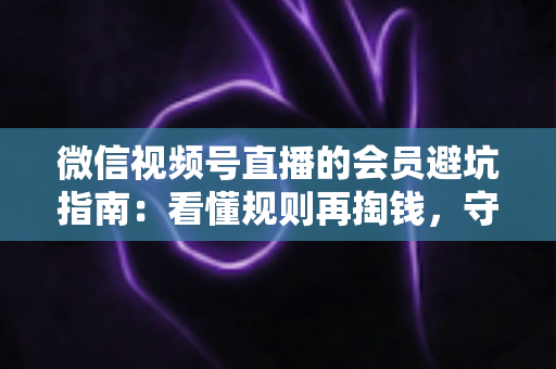 微信视频号直播的会员避坑指南：看懂规则再掏钱，守住钱包不踩雷