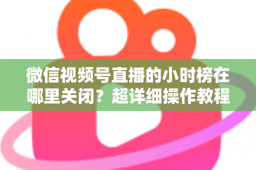 微信视频号直播的小时榜在哪里关闭？超详细操作教程与主播避坑指南全解析