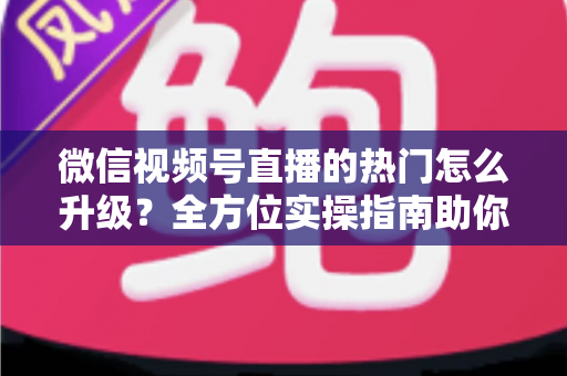 微信视频号直播的热门怎么升级?全方位实操指南助你流量快速增长 微信视频号直播的热门怎么升级?全方位实操指南助你流量快速增长