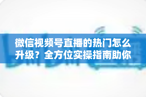 微信视频号直播的热门怎么升级？全方位实操指南助你流量快速增长