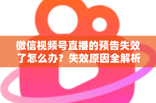 微信视频号直播的预告失效了怎么办？失效原因全解析与高效解决方案一网打尽