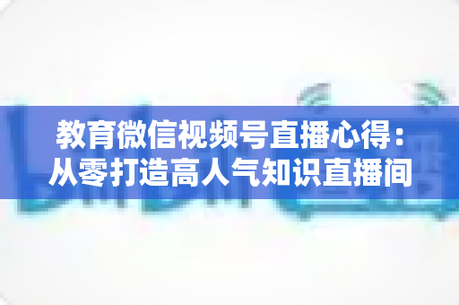 教育微信视频号直播心得：从零打造高人气知识直播间的全流程实战指南