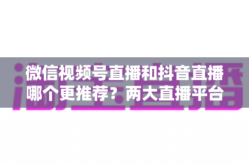 微信视频号直播和抖音直播哪个更推荐?两大直播平台深度对比与新手选平台全攻略 微信视频号直播和抖音直播哪个更推荐?两大直播平台深度对比与新手选平台全攻略