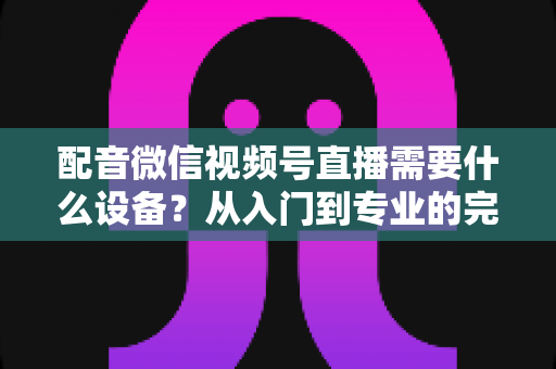 配音微信视频号直播需要什么设备？从入门到专业的完整设备配置指南