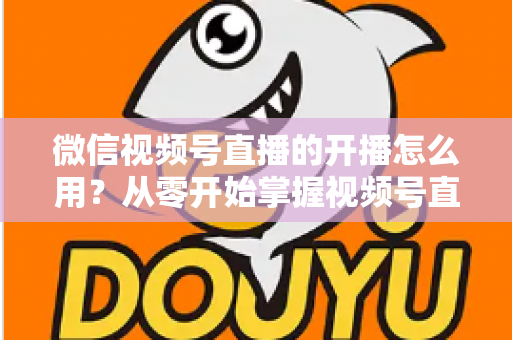 微信视频号直播的开播怎么用？从零开始掌握视频号直播全流程的实用指南
