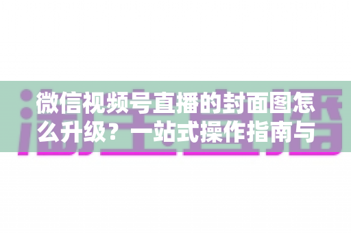 微信视频号直播的封面图怎么升级？一站式操作指南与封面优化全攻略