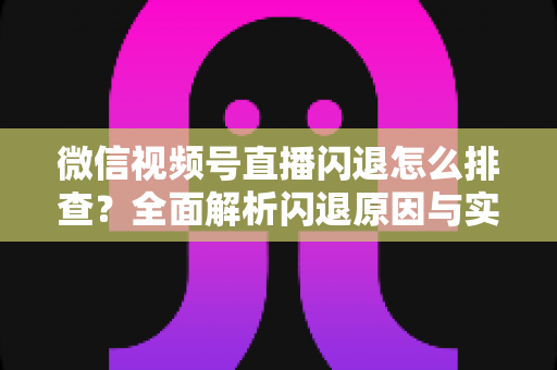 微信视频号直播闪退怎么排查？全面解析闪退原因与实用解决方案，助你快速恢复流畅直播体验