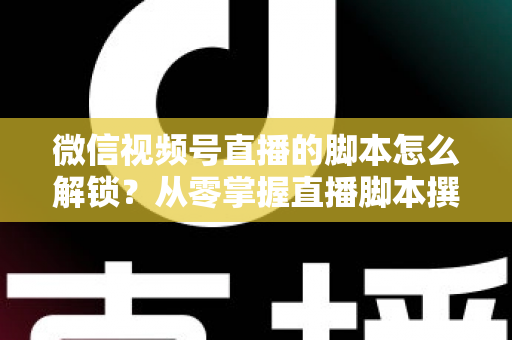 微信视频号直播的脚本怎么解锁？从零掌握直播脚本撰写与实战应用全攻略