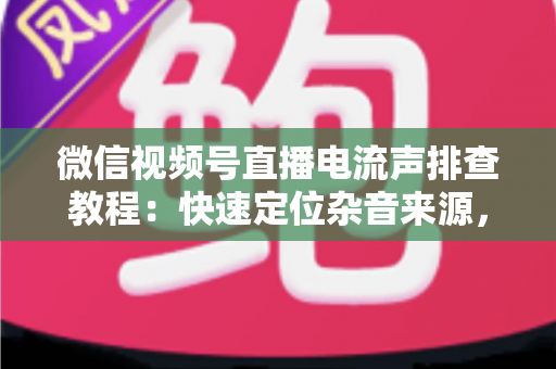 微信视频号直播电流声排查教程：快速定位杂音来源，告别嗡嗡声，打造高清音质直播间的完整实战指南