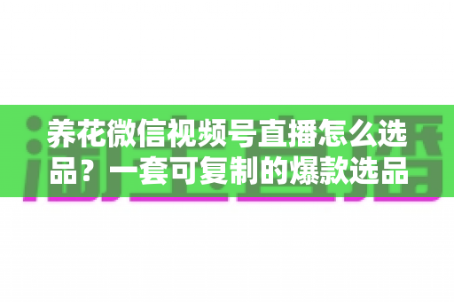 养花微信视频号直播怎么选品？一套可复制的爆款选品实战指南