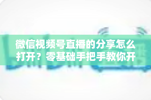微信视频号直播的分享怎么打开?零基础手把手教你开启分享功能与提升直播传播力全攻略 微信视频号直播的分享怎么打开?零基础手把手教你开启分享功能与提升直播传播力全攻略