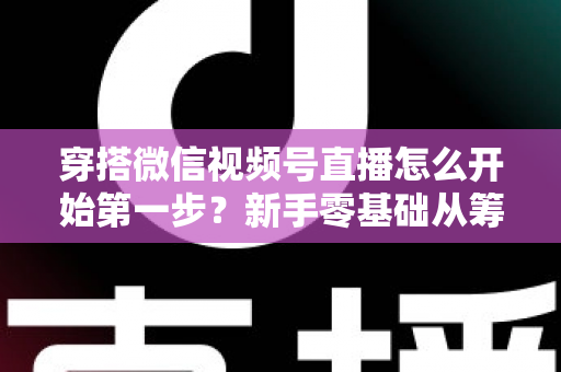 穿搭微信视频号直播怎么开始第一步？新手零基础从筹备到成功开播的完整指南