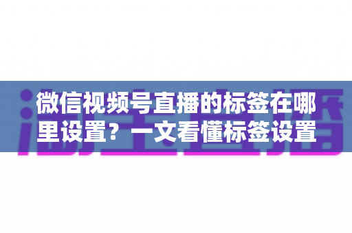 微信视频号直播的标签在哪里设置？一文看懂标签设置位置、操作步骤与运营技巧全解析