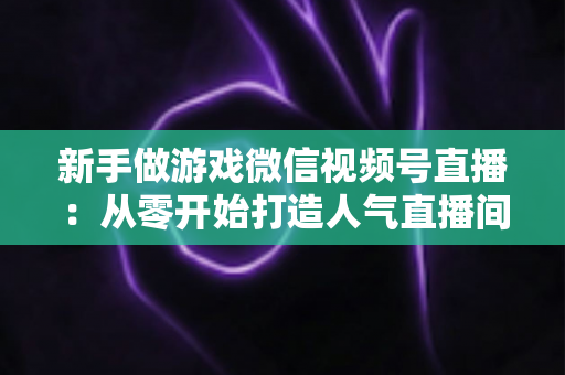 新手做游戏微信视频号直播：从零开始打造人气直播间的完整指南