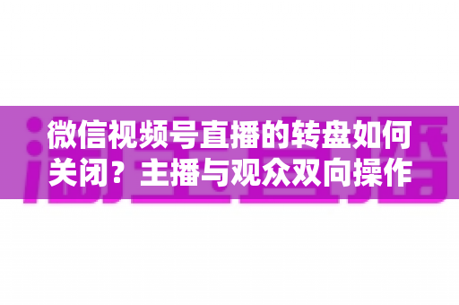 微信视频号直播的转盘如何关闭?主播与观众双向操作全攻略 微信视频号直播的转盘如何关闭?主播与观众双向操作全攻略