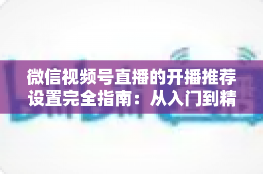 微信视频号直播的开播推荐设置完全指南：从入门到精通，轻松撬动微信亿级流量