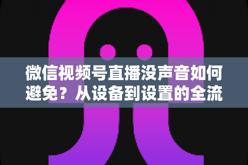 微信视频号直播没声音如何避免？从设备到设置的全流程静音预防实用指南