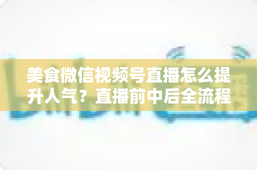 美食微信视频号直播怎么提升人气？直播前中后全流程实战技巧与微信生态引流策略深度解析