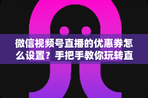 微信视频号直播的优惠券怎么设置？手把手教你玩转直播间优惠券营销，提升转化率与销售额