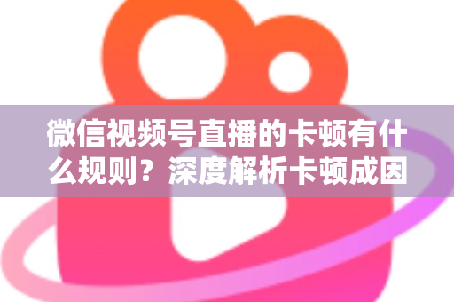 微信视频号直播的卡顿有什么规则?深度解析卡顿成因、平台规范与优化指南 微信视频号直播的卡顿有什么规则?深度解析卡顿成因、平台规范与优化指南