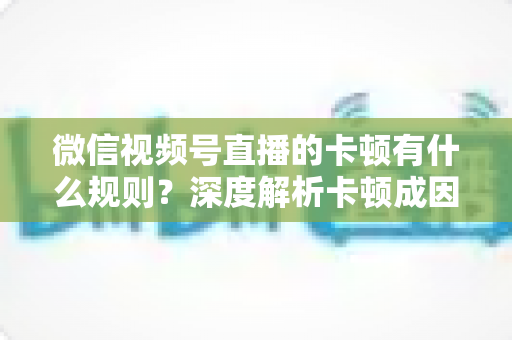 微信视频号直播的卡顿有什么规则？深度解析卡顿成因、平台规范与优化指南