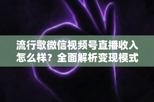 流行歌微信视频号直播收入怎么样？全面解析变现模式与赚钱技巧