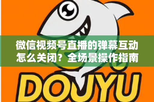 微信视频号直播的弹幕互动怎么关闭？全场景操作指南与运营建议，助你打造清爽的直播体验