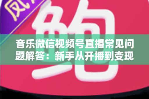 音乐微信视频号直播常见问题解答：新手从开播到变现的全方位实用指南