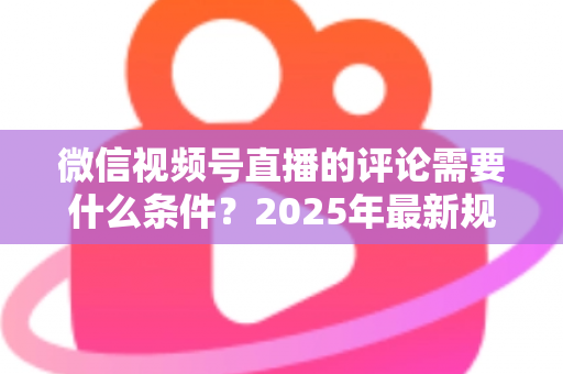 微信视频号直播的评论需要什么条件？2025年最新规则全解析与实操指南