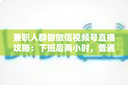 兼职人群做微信视频号直播攻略：下班后两小时，普通人也能开播变现的完整指南