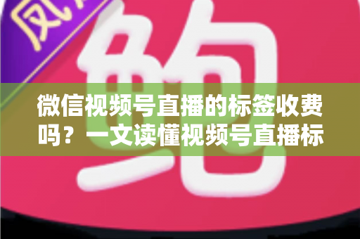 微信视频号直播的标签收费吗？一文读懂视频号直播标签功能与费用真相