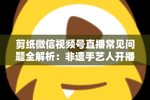 剪纸微信视频号直播常见问题全解析：非遗手艺人开播必备的避坑指南