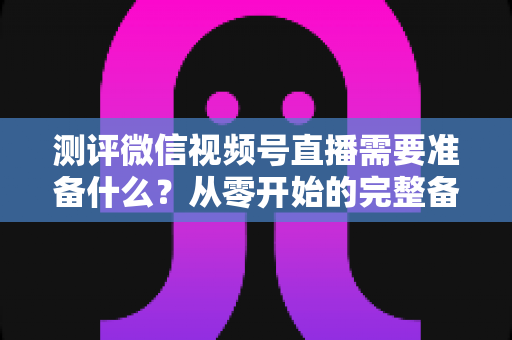 测评微信视频号直播需要准备什么?从零开始的完整备战清单与实战攻略 测评微信视频号直播需要准备什么?从零开始的完整备战清单与实战攻略