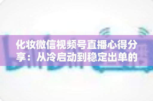 化妆微信视频号直播心得分享:从冷启动到稳定出单的实战经验全解析 化妆微信视频号直播心得分享:从冷启动到稳定出单的实战经验全解析