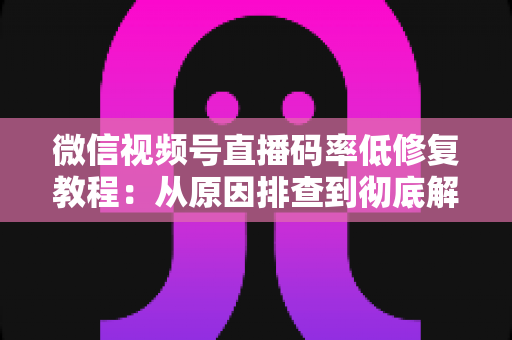 微信视频号直播码率低修复教程：从原因排查到彻底解决的完整实战指南