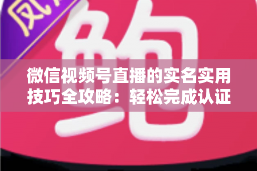 微信视频号直播的实名实用技巧全攻略：轻松完成认证、高效开播的必备指南