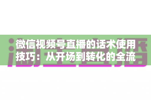 微信视频号直播的话术使用技巧：从开场到转化的全流程实战指南