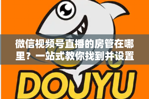 微信视频号直播的房管在哪里？一站式教你找到并设置直播间管理员
