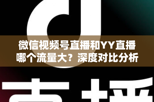 微信视频号直播和YY直播哪个流量大？深度对比分析助你选对平台