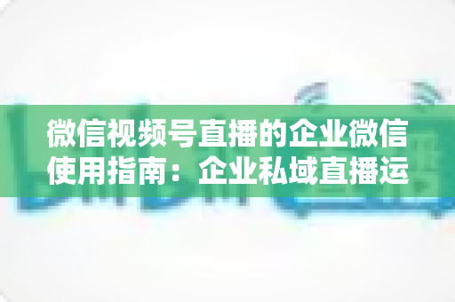 微信视频号直播的企业微信使用指南：企业私域直播运营全流程实操手册