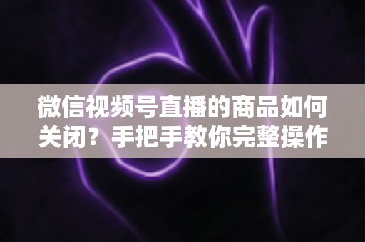 微信视频号直播的商品如何关闭?手把手教你完整操作步骤与实用技巧 微信视频号直播的商品如何关闭?手把手教你完整操作步骤与实用技巧