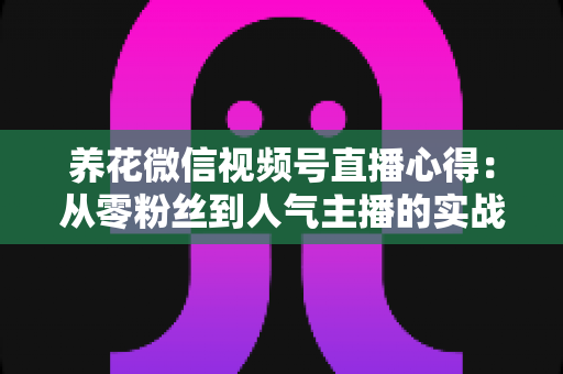 养花微信视频号直播心得：从零粉丝到人气主播的实战经验全解析