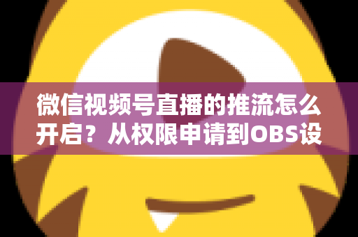 微信视频号直播的推流怎么开启？从权限申请到OBS设置的全流程实战指南