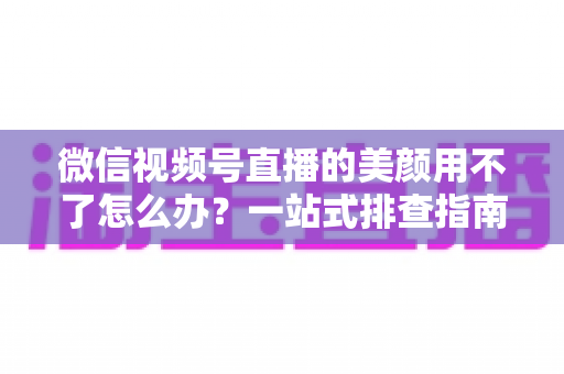 微信视频号直播的美颜用不了怎么办？一站式排查指南与实用解决方案全解析