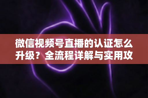 微信视频号直播的认证怎么升级?全流程详解与实用攻略,助你快速解锁更高直播权限 微信视频号直播的认证怎么升级?全流程详解与实用攻略,助你快速解锁更高直播权限