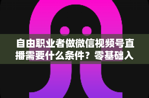 自由职业者做微信视频号直播需要什么条件？零基础入门与变现全攻略