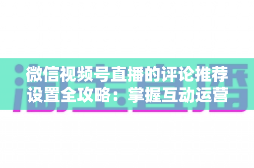 微信视频号直播的评论推荐设置全攻略：掌握互动运营核心技巧，让直播间人气与转化双提升