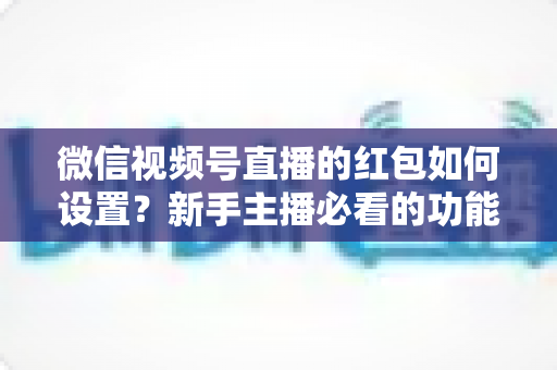 微信视频号直播的红包如何设置？新手主播必看的功能开启与实操全攻略
