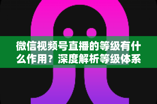 微信视频号直播的等级有什么作用？深度解析等级体系的价值、玩法与提升全攻略
